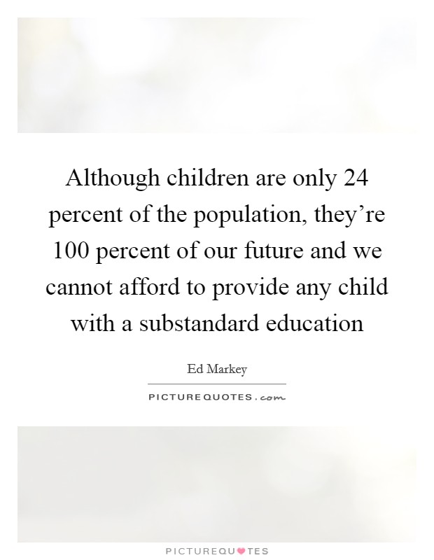 Although children are only 24 percent of the population, they're 100 percent of our future and we cannot afford to provide any child with a substandard education Picture Quote #1