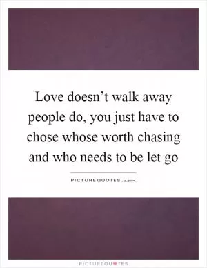 Love doesn’t walk away people do, you just have to chose whose worth chasing and who needs to be let go Picture Quote #1