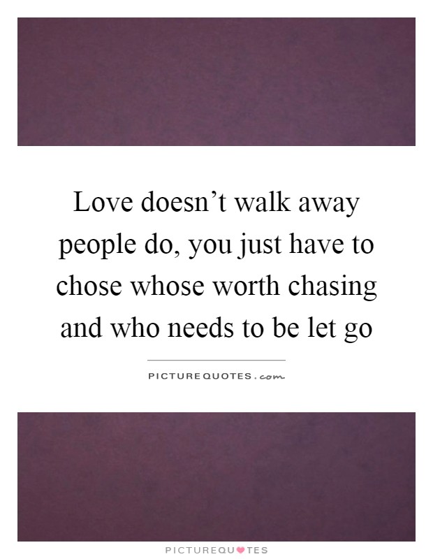Love doesn't walk away people do, you just have to chose whose worth chasing and who needs to be let go Picture Quote #1