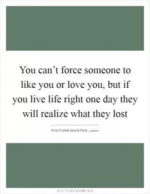You can’t force someone to like you or love you, but if you live life right one day they will realize what they lost Picture Quote #1