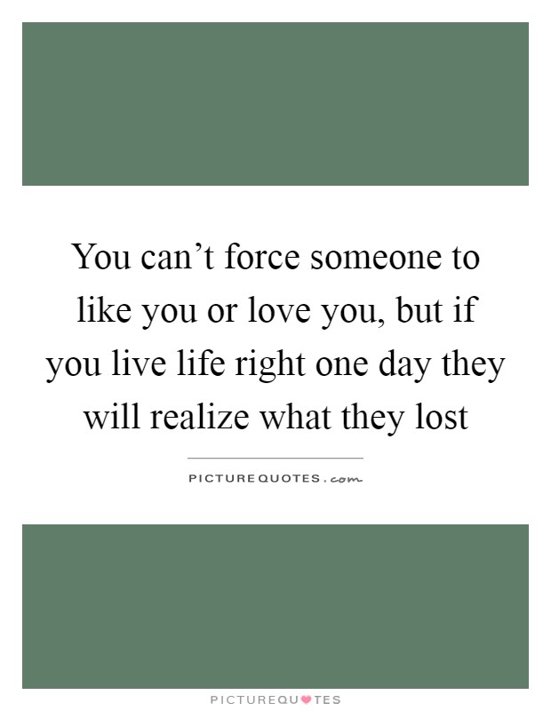 You can't force someone to like you or love you, but if you live life right one day they will realize what they lost Picture Quote #1
