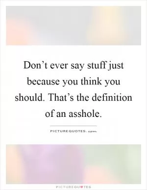 Don’t ever say stuff just because you think you should. That’s the definition of an asshole Picture Quote #1