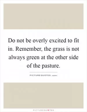 Do not be overly excited to fit in. Remember, the grass is not always green at the other side of the pasture Picture Quote #1