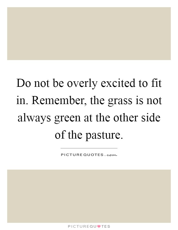 Do not be overly excited to fit in. Remember, the grass is not always green at the other side of the pasture Picture Quote #1