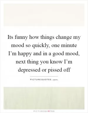 Its funny how things change my mood so quickly, one minute I’m happy and in a good mood, next thing you know I’m depressed or pissed off Picture Quote #1