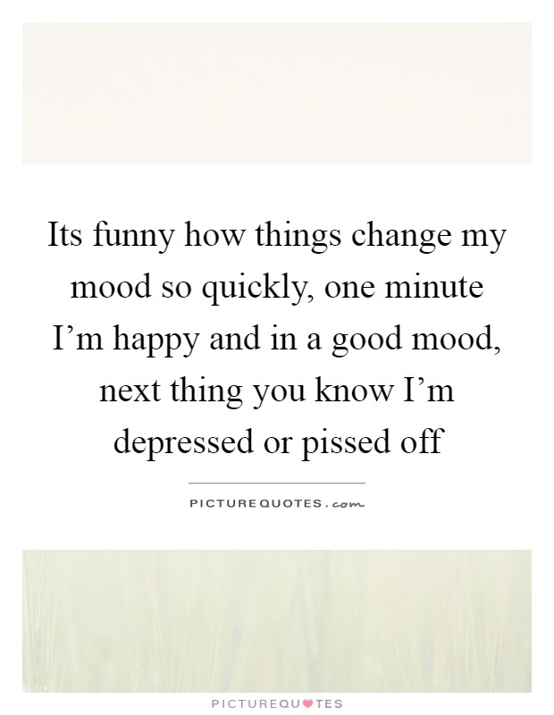 Its funny how things change my mood so quickly, one minute I'm happy and in a good mood, next thing you know I'm depressed or pissed off Picture Quote #1