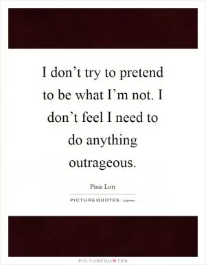I don’t try to pretend to be what I’m not. I don’t feel I need to do anything outrageous Picture Quote #1