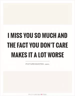 I miss you so much and the fact you don’t care makes it a lot worse Picture Quote #1