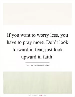 If you want to worry less, you have to pray more. Don’t look forward in fear, just look upward in faith! Picture Quote #1