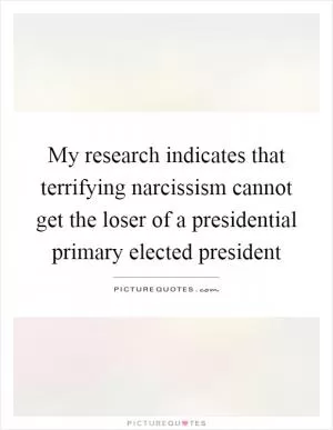 My research indicates that terrifying narcissism cannot get the loser of a presidential primary elected president Picture Quote #1