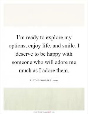 I’m ready to explore my options, enjoy life, and smile. I deserve to be happy with someone who will adore me much as I adore them Picture Quote #1