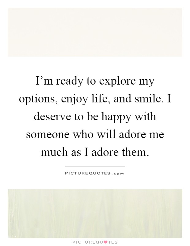I'm ready to explore my options, enjoy life, and smile. I deserve to be happy with someone who will adore me much as I adore them Picture Quote #1
