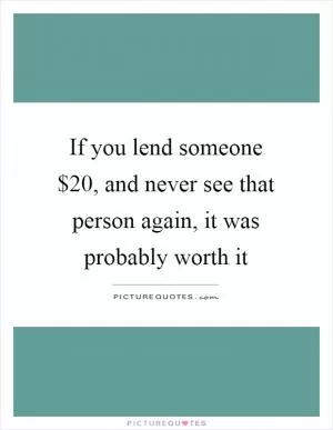 If you lend someone $20, and never see that person again, it was probably worth it Picture Quote #1