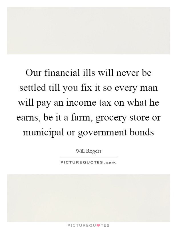 Our financial ills will never be settled till you fix it so every man will pay an income tax on what he earns, be it a farm, grocery store or municipal or government bonds Picture Quote #1