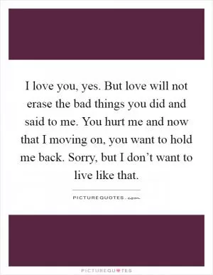 I love you, yes. But love will not erase the bad things you did and said to me. You hurt me and now that I moving on, you want to hold me back. Sorry, but I don’t want to live like that Picture Quote #1