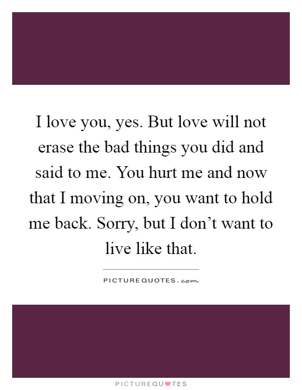 I love you, yes. But love will not erase the bad things you did and said to me. You hurt me and now that I moving on, you want to hold me back. Sorry, but I don't want to live like that Picture Quote #1