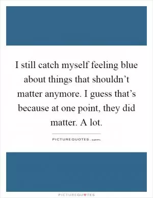 I still catch myself feeling blue about things that shouldn’t matter anymore. I guess that’s because at one point, they did matter. A lot Picture Quote #1