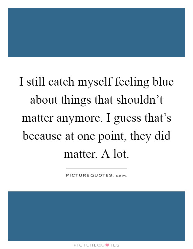 I still catch myself feeling blue about things that shouldn't matter anymore. I guess that's because at one point, they did matter. A lot Picture Quote #1