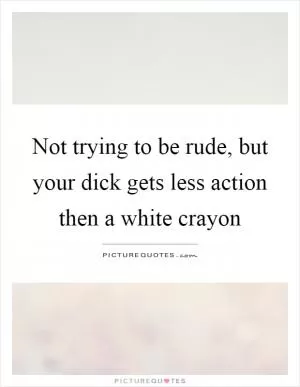 Not trying to be rude, but your dick gets less action then a white crayon Picture Quote #1