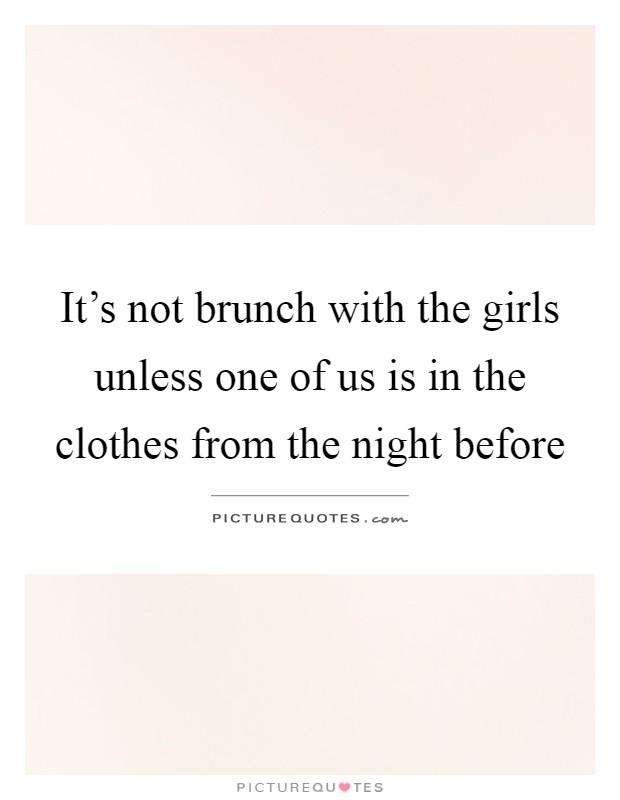 It's not brunch with the girls unless one of us is in the clothes from the night before Picture Quote #1