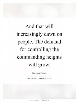 And that will increasingly dawn on people. The demand for controlling the commanding heights will grow Picture Quote #1