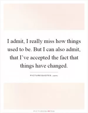I admit, I really miss how things used to be. But I can also admit, that I’ve accepted the fact that things have changed Picture Quote #1