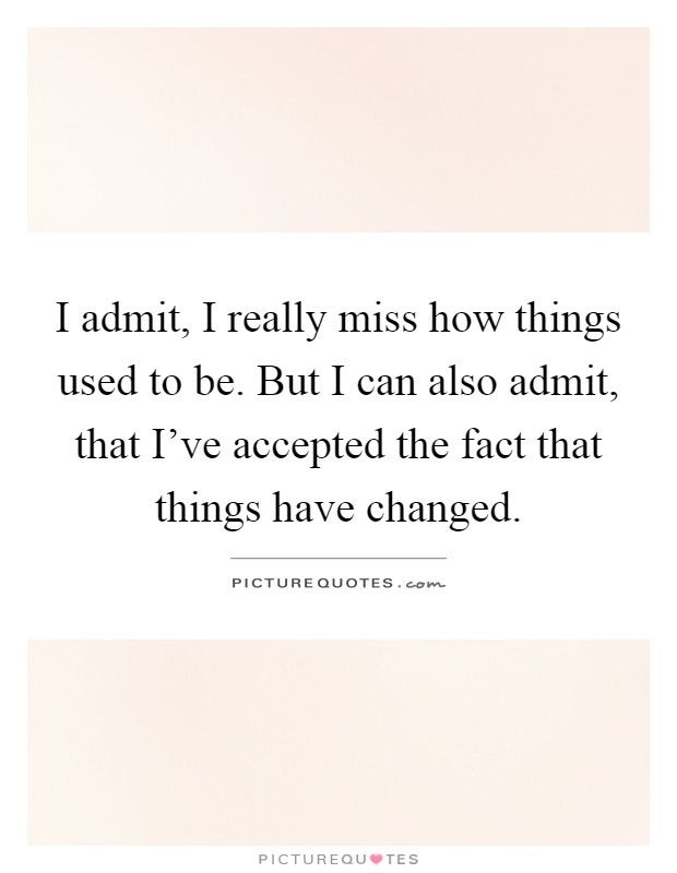 I admit, I really miss how things used to be. But I can also admit, that I've accepted the fact that things have changed Picture Quote #1