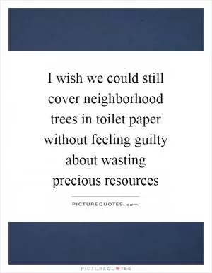 I wish we could still cover neighborhood trees in toilet paper without feeling guilty about wasting precious resources Picture Quote #1