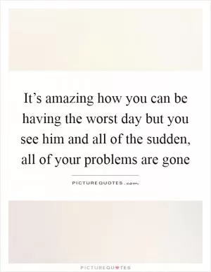 It’s amazing how you can be having the worst day but you see him and all of the sudden, all of your problems are gone Picture Quote #1