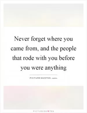 Never forget where you came from, and the people that rode with you before you were anything Picture Quote #1