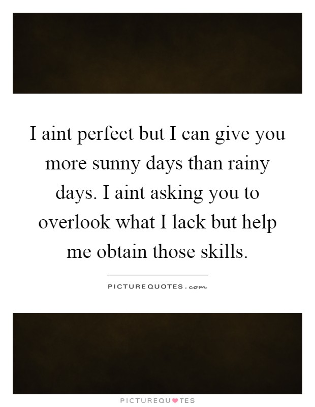 I aint perfect but I can give you more sunny days than rainy days. I aint asking you to overlook what I lack but help me obtain those skills Picture Quote #1