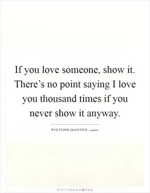 If you love someone, show it. There’s no point saying I love you thousand times if you never show it anyway Picture Quote #1