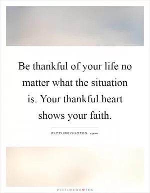 Be thankful of your life no matter what the situation is. Your thankful heart shows your faith Picture Quote #1