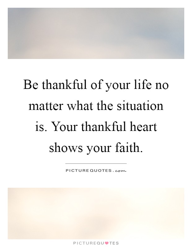 Be thankful of your life no matter what the situation is. Your thankful heart shows your faith Picture Quote #1