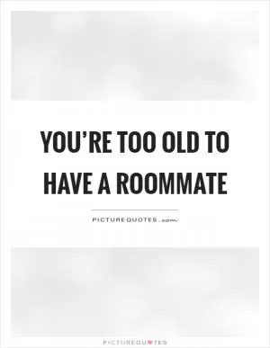 You’re too old to have a roommate Picture Quote #1