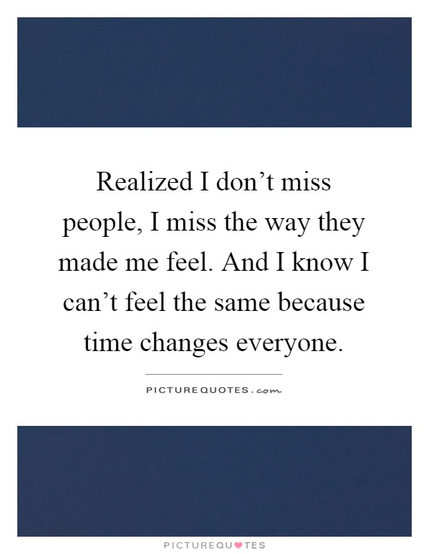 Realized I don't miss people, I miss the way they made me feel. And I know I can't feel the same because time changes everyone Picture Quote #1