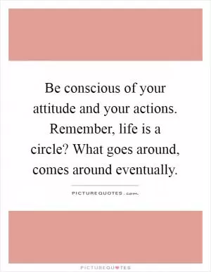 Be conscious of your attitude and your actions. Remember, life is a circle? What goes around, comes around eventually Picture Quote #1