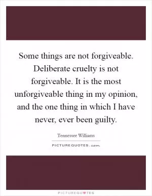 Some things are not forgiveable. Deliberate cruelty is not forgiveable. It is the most unforgiveable thing in my opinion, and the one thing in which I have never, ever been guilty Picture Quote #1