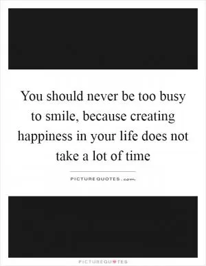 You should never be too busy to smile, because creating happiness in your life does not take a lot of time Picture Quote #1