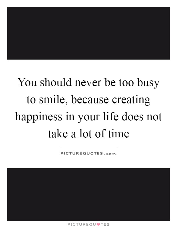 You should never be too busy to smile, because creating happiness in your life does not take a lot of time Picture Quote #1