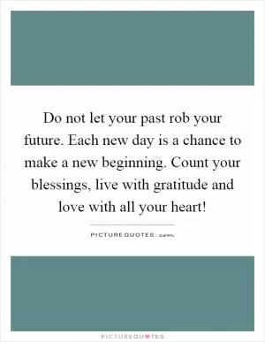 Do not let your past rob your future. Each new day is a chance to make a new beginning. Count your blessings, live with gratitude and love with all your heart! Picture Quote #1