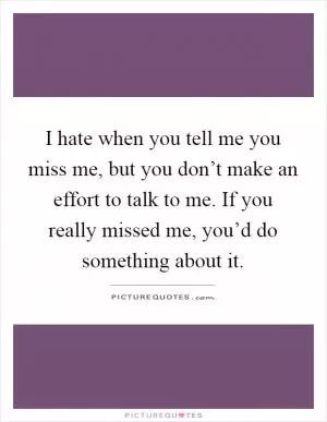 I hate when you tell me you miss me, but you don’t make an effort to talk to me. If you really missed me, you’d do something about it Picture Quote #1