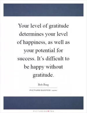 Your level of gratitude determines your level of happiness, as well as your potential for success. It’s difficult to be happy without gratitude Picture Quote #1