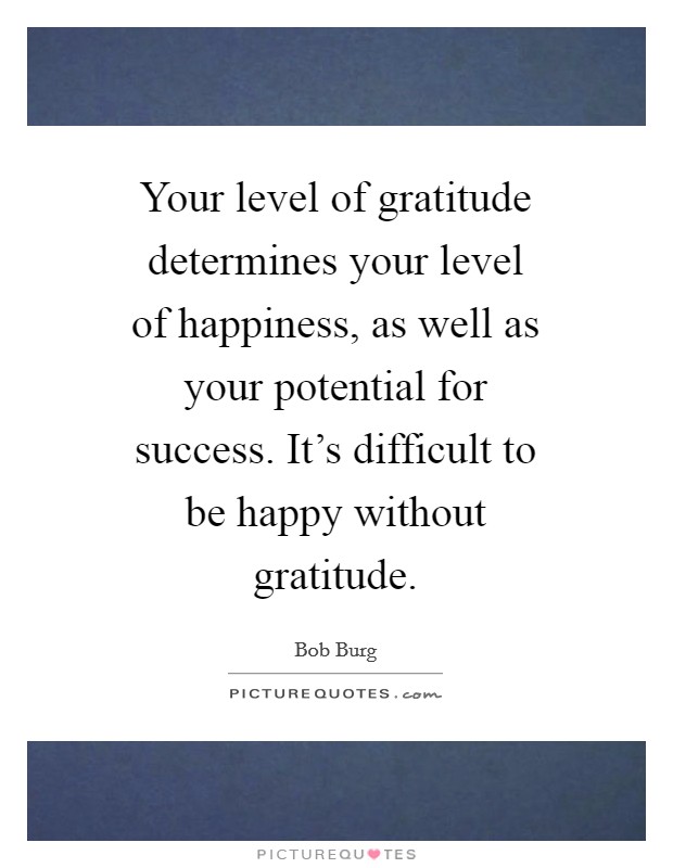 Your level of gratitude determines your level of happiness, as well as your potential for success. It's difficult to be happy without gratitude Picture Quote #1