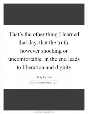 That’s the other thing I learned that day, that the truth, however shocking or uncomfortable, in the end leads to liberation and dignity Picture Quote #1