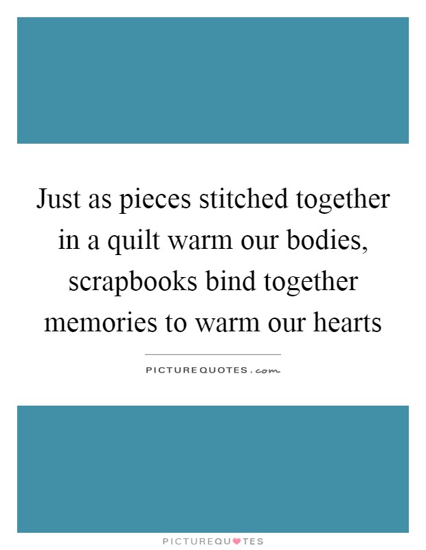 Just as pieces stitched together in a quilt warm our bodies, scrapbooks bind together memories to warm our hearts Picture Quote #1