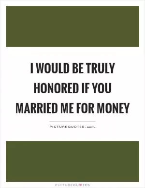 I would be truly honored if you married me for money Picture Quote #1