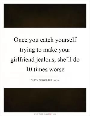 Once you catch yourself trying to make your girlfriend jealous, she’ll do 10 times worse Picture Quote #1