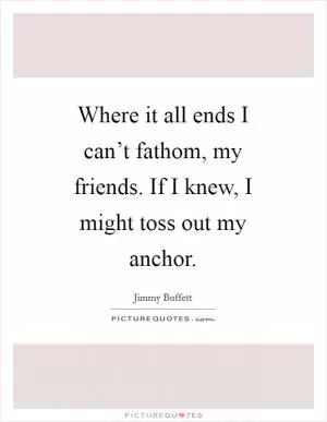 Where it all ends I can’t fathom, my friends. If I knew, I might toss out my anchor Picture Quote #1