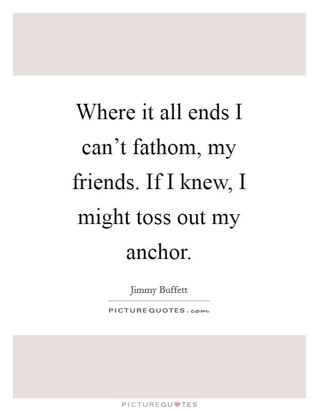 Where it all ends I can't fathom, my friends. If I knew, I might toss out my anchor Picture Quote #1